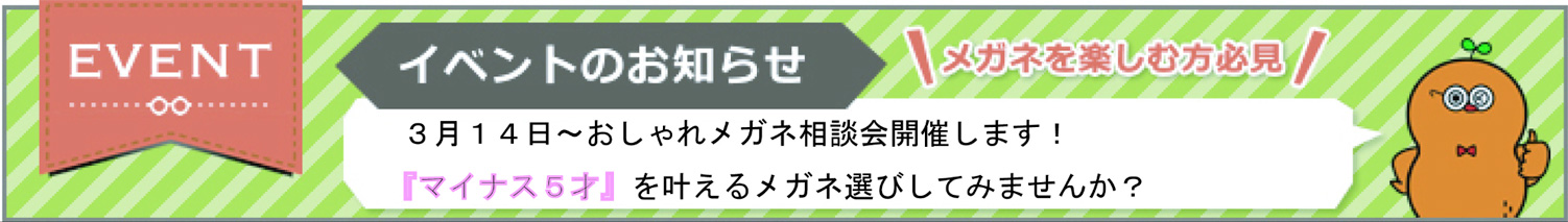 イベントのお知らせ メガネを楽しむ方必見 3月14日～おしゃれメガネ相談会開催します!『マイナス5才』を叶えるメガネ選びしてみませんか?