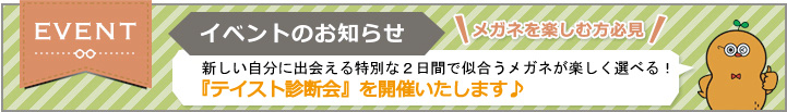イベントのお知らせ 新しい自分に出会える特別な2日間で似合うメガネが楽しく選べる! 『テイスト診断会』を開催いたします♪