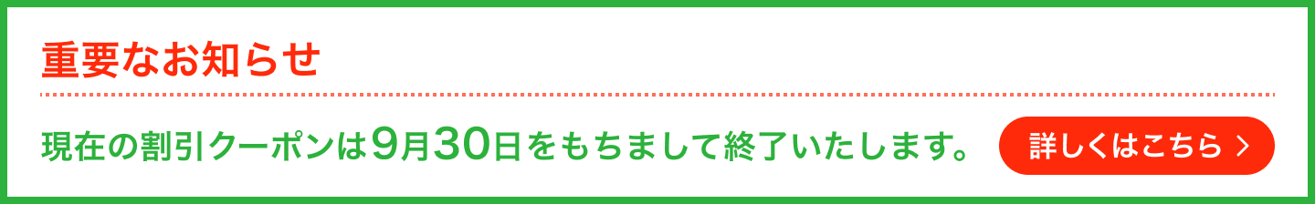 重要なお知らせ 現在の割引クーポンは9月30日をもちまして終了いたします。詳しくはこちら