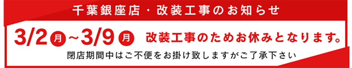 千葉銀座店・改装工事のお知らせ 3月2日(月)~3月9日(月)改装工事のためお休みとなります。閉店期間中はご不便をお掛け致しますがご了承下さい